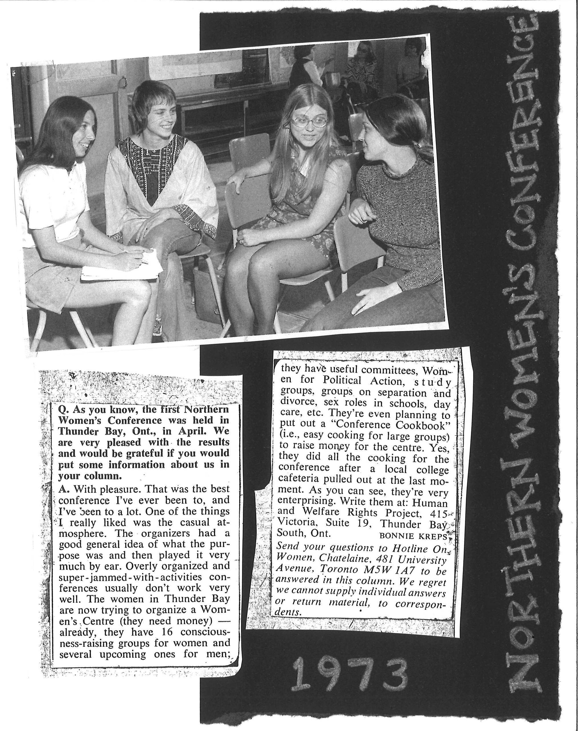 Northern Women's Conference 1973 - photos and images of news clips. Text reads: Q. As you know, the first Northern Women’s Conference was held in Thunder Bay, Ont., in April. We are very pleased with the results and would be grateful if you would put some information about us in your column.   A. With pleasure. That was the best conference I’ve ever been to, and I’ve been to a lot. One of the things I really liked was the casual atmosphere. The organizers had a good general idea of what the purpose was and then played it very much by ear. Overly organized and super-jammed-with-activities conferences usually don’t work very well. The women in Thunder Bay are now trying to organize a Women’s Centre (they need money) – already, they have 16 consciousness-raising groups for women and several upcoming ones for men; they have useful committees, Women for Political Action, study groups, groups on separation and divorce, sex roles in school, day care, etc. They’re even planning to put out a “Conference Cookbook” (i.e., easy cooking for large groups) to raise money for the centre. Yes, they did all the cooking for the conference after a local college cafeteria pulled out at the last moment. As you can see, they’re very enterprising. Write them at: Homan and Welfare Rights Project, 415 Victoria, Suite 19, Thunder Bay South, Ont.  Bonnie Kreps Send you questions to Hotline On Women, Chatelaine, 481 University Avenue, Toronto M5W 1A7 to be answered in this column. We regret we cannot supply individual answers or return material to correspondents. 